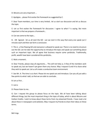 D: Bitcoins are very important ...
E: Apoligies... please first evolve the framework as suggested by C.
F: Dear Team-members, our time is very limited.. let us start our discussion and let us discuss
the topic.
C: Let us first evolve the framework for discussion. I agree to what F is saying. But more
important is that we prepare a framework...
A: Can we come to the topic...
B. : OK Agreed - let us all start the GD - can we start in this way that every one speak out 2
minutes each and then we form a conclusion.
F: This is a free flowing GD and everyone is allowed to speak out. There is no need to structure
out the GD. Let me take the opportunity to introduce the topic and speak out something about
such an important topic. We all agree that business require some yardsticks. Traditionally,
profit, wealth have been considered the yardsticks..
C: Wait a moment..
A: Dear Friends, please stop all arguments.... This will not help us. A few of the members wish
to speak out, but we haven’t yet given them any chance. May I request G and H to share what
they wish to speak out. Let us all create a conductive team environment.
F: See Mr. A. The time is so short. Please let me speak out and introduce. Can you all just add a
few points to what I add, so that we are able to conclude..
B: Let us first ..
C: Just a
D: Please listen to me..
G: Can I request the group to please focus on the topic. We all have been talking about
different things, but the most important thing is the topic of today, which is about Bitcoins and
Carbon Credits. I wish to know about these terms from my esteemed friends. I have read a lot
about these in newspapers and websites. May I request my friends to share their ideas on these
terms.
...
Bell rings.

 