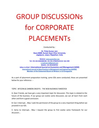 GROUP DISCUSSIONs
for CORPORATE
PLACEMENTs
Conducted by :
Dr. Trilok Kumar Jain
Dean,ISBM, Suresh Gyan Vihar University
Jagatpura, Jaipur, Rajasthan, India
Website: www.gyanvihar.org
Tel: +91-141-6450389/90; +91-141-2796253,55,56 Extn 303
e-mail:jain.tk@gmail.com
Mobile: +91-9414430763
Editor-in-Chief : International Journal on Economics and Management (IJEM)
International Journal on New Practices in Management and Engineering (IJNPME)
Member of the Esteemed Board of Writers in IU Emagazine

As a part of placement preparation training, some GDs were conducted, these are presented
below for your reference : -

TOPIC : BITCOIN & CARBON CREDITS : THE NEW BUSINESS YARDSTICK
A: Dear Friends, we have got a very important topic for discussion. This topic is related to the
future of the business. If our group can evolve some discussion, we can all learn from each
other and form a good conclusion.
B: Can I interrupt... May I seek the permission of the group to a very important thing before we
proceed in our GD..
C: Sorry to interrupt... May I request the group to first evolve some framework for our
dicussion...

 