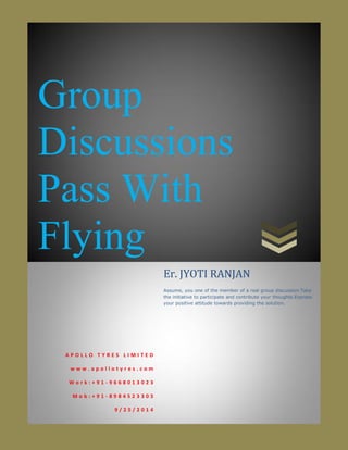 Group
Discussions
Pass With
Flying
A P O L L O T Y R E S L I M I T E D
w w w . a p o l l o t y r e s . c o m
W o r k : + 9 1 - 9 6 6 8 0 1 3 0 2 3
M o b : + 9 1 - 8 9 8 4 5 2 3 3 0 3
9 / 2 5 / 2 0 1 4
Er. JYOTI RANJAN
Assume, you one of the member of a real group discussion.Take
the initiative to participate and contribute your thoughts.Express
your positive attitude towards providing the solution.
 