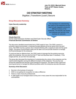 July 16 | 2019 | Marriott Down
Town at CFT Eaton Center,
Ontario.
CIO STRATEGY MEETING
Digitize | Transform |Lead | Secure
Group Discussion Summary
Cyber Security Leadership
Claude Sam-Foh
Former Chief Enterprise Architect and Chief Cyber Security Officer
Financial Services Commission of Ontario
The discussion identified several traits that a CISO needs to have. The CISO a person is
primarily a good communicator, a business focused attitude and at the same time to be tech
savvy. The CISO must be a person who is forward thinking with a capacity to lead and has great
insight. The person must be beach ready and be able to act and provide solutions to manage
the threat landscape for the enterprise.
To build and lead an effective team, the CISO needs to leverage first the existing resources
within the enterprise. One can pick from the IT Team and Business team if necessary. If the
budget permits, we can then hire externally.
The group also discussed the importance of understanding the culture of the enterprise and the
need to build integration among the different functions of the enterprise. The security cuts
across the enterprise and security is the business for everyone. The need to have a good and
sound governance to manage the different portfolios within the enterprise was also discussed.
Summary of the Discussion
 Security is the business of everyone
 CISO is now getting the recognition to make a difference
 There is a lack of security professionals
 IT staff needs to be managed closer as they are in many cases the ones responsible for the
vulnerabilities
The importance of understanding
the culture of the enterprise and the
need to build integration among the
different functions of the
enterprise. The security cuts across
the enterprise and security is the
business for everyone.
 