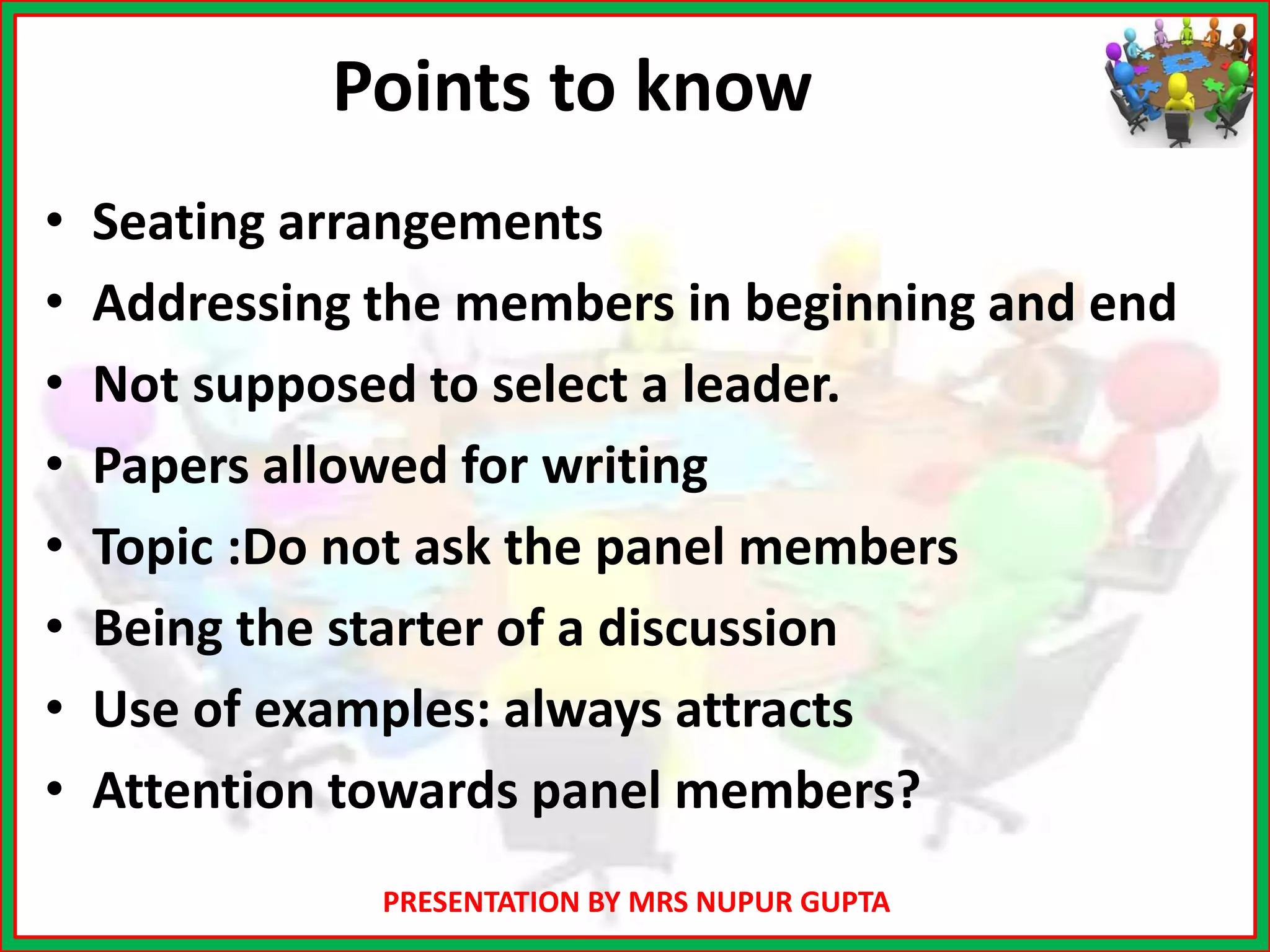 PRESENTATION BY MRS NUPUR GUPTA
Points to know
• Seating arrangements
• Addressing the members in beginning and end
• Not supposed to select a leader.
• Papers allowed for writing
• Topic :Do not ask the panel members
• Being the starter of a discussion
• Use of examples: always attracts
• Attention towards panel members?
 