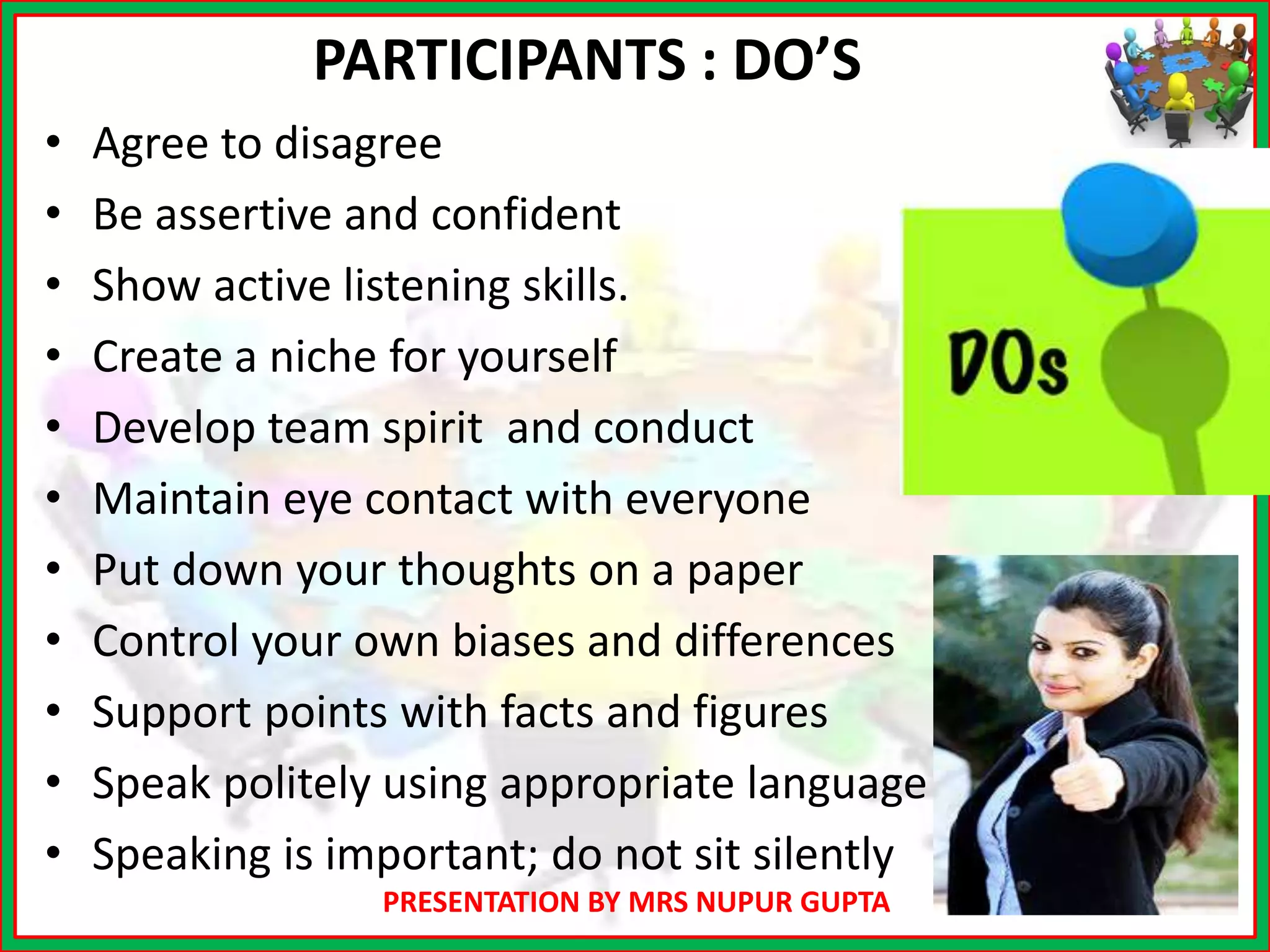 PRESENTATION BY MRS NUPUR GUPTA
PARTICIPANTS : DO’S
• Agree to disagree
• Be assertive and confident
• Show active listening skills.
• Create a niche for yourself
• Develop team spirit and conduct
• Maintain eye contact with everyone
• Put down your thoughts on a paper
• Control your own biases and differences
• Support points with facts and figures
• Speak politely using appropriate language
• Speaking is important; do not sit silently
 