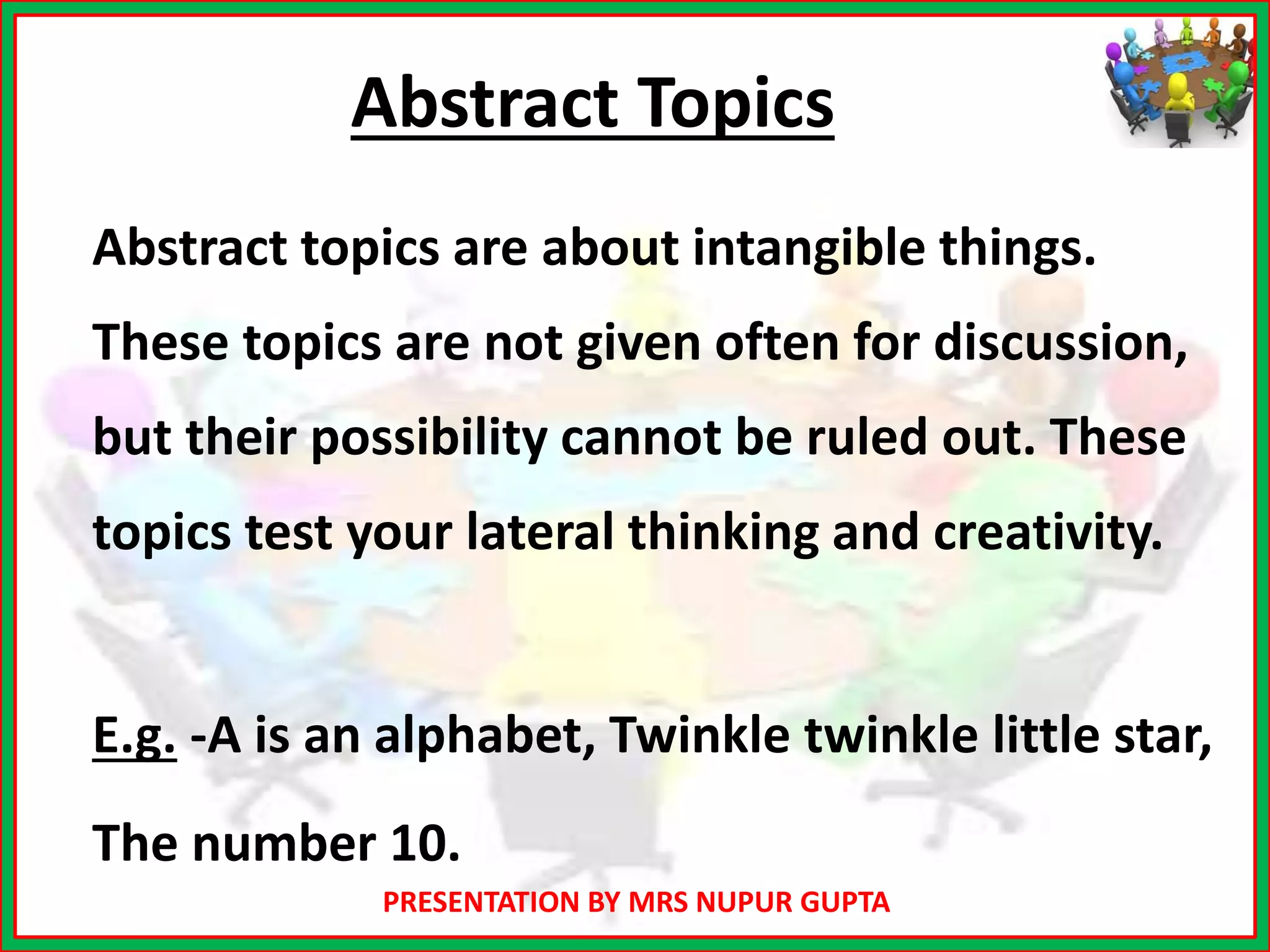 PRESENTATION BY MRS NUPUR GUPTA
Abstract Topics
Abstract topics are about intangible things.
These topics are not given often for discussion,
but their possibility cannot be ruled out. These
topics test your lateral thinking and creativity.
E.g. -A is an alphabet, Twinkle twinkle little star,
The number 10.
 