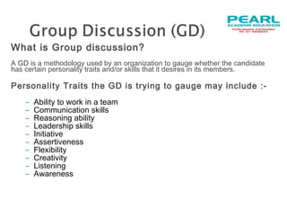 What is Group discussion?
A GD is a methodology used by an organization to gauge whether the candidate
has certain personality traits and/or skills that it desires in its members.
Personality Traits the GD is trying to gauge may include :-
–  Ability to work in a team   
–  Communication skills
–  Reasoning ability
– Leadership skills
–  Initiative
–  Assertiveness
–  Flexibility
–  Creativity
– Listening
– Awareness
 