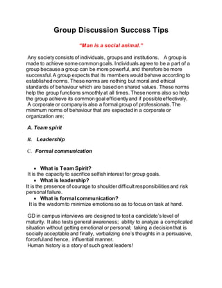 Group Discussion Success Tips
“Man is a social animal.”
Any societyconsists of individuals, groups and institutions. A group is
made to achieve some commongoals. Individuals agree to be a part of a
group because a group can be more powerful, and therefore be more
successful.A group expects that its members would behave according to
established norms. These norms are nothing but moral and ethical
standards of behaviour which are based on shared values. These norms
help the group functions smoothly at all times. These norms also so help
the group achieve its commongoal efficientlyand if possibleeffectively.
A corporate or company is also a formal group of professionals.The
minimum norms of behaviour that are expectedin a corporate or
organization are;
A. Team spirit
B. Leadership
C. Formal communication
 What is Team Spirit?
It is the capacity to sacrifice selfishinterest for group goals.
 What is leadership?
It is the presence of courage to shoulderdifficult responsibilitiesand risk
personal failure.
 What is formalcommunication?
It is the wisdom to minimize emotions so as to focus on task at hand.
GD in campus interviews are designed to test a candidate’s level of
maturity. It also tests general awareness; ability to analyze a complicated
situation without getting emotional or personal; taking a decisionthat is
socially acceptable and finally, verbalizing one’s thoughts in a persuasive,
forcefuland hence, influential manner.
Human history is a story of such great leaders!
 