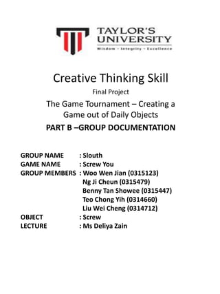 Creative Thinking Skill
Final Project
The Game Tournament – Creating a
Game out of Daily Objects
PART B –GROUP DOCUMENTATION
GROUP NAME : Slouth
GAME NAME : Screw You
GROUP MEMBERS : Woo Wen Jian (0315123)
Ng Ji Cheun (0315479)
Benny Tan Showee (0315447)
Teo Chong Yih (0314660)
Liu Wei Cheng (0314712)
OBJECT : Screw
LECTURE : Ms Deliya Zain
 