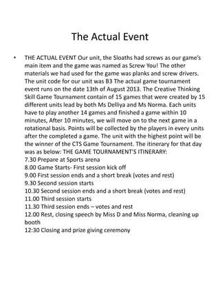 The Actual Event
• THE ACTUAL EVENT Our unit, the Sloaths had screws as our game’s
main item and the game was named as Screw You! The other
materials we had used for the game was planks and screw drivers.
The unit code for our unit was B3 The actual game tournament
event runs on the date 13th of August 2013. The Creative Thinking
Skill Game Tournament contain of 15 games that were created by 15
different units lead by both Ms Delliya and Ms Norma. Each units
have to play another 14 games and finished a game within 10
minutes, After 10 minutes, we will move on to the next game in a
rotational basis. Points will be collected by the players in every units
after the completed a game. The unit with the highest point will be
the winner of the CTS Game Tournament. The itinerary for that day
was as below: THE GAME TOURNAMENT'S ITINERARY:
7.30 Prepare at Sports arena
8.00 Game Starts- First session kick off
9.00 First session ends and a short break (votes and rest)
9.30 Second session starts
10.30 Second session ends and a short break (votes and rest)
11.00 Third session starts
11.30 Third session ends – votes and rest
12.00 Rest, closing speech by Miss D and Miss Norma, cleaning up
booth
12:30 Closing and prize giving ceremony
 