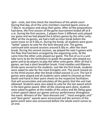 1pm - ends, last time check the cleanliness of the whole court
During that day, all of the units members reached Sports arena at
7.30a.m. to prepare and setup their game. After all the preparations
had done, the First session of the game tournament kicked off at 8
a.m. During the first sessions, 2 players from 2 different units played
our game and we had played the 6 others games by the other units.
After all the six games, we had a half-an-hour break before the
event move on at 9.30a.m. During the break, all students were given
“ballot” papers to vote for the best-dressed unit. The games
continued with second sessions around 9.30a.m. after the short
break. During the second sessions, we played the next 5 games with
the flow that had been arranged by the organizing units. At the
same time the other units played our game. The five of us in a unit
take turns to be the facilitators to guide the people who played our
game and to be players to play the other units game. After all that 5
games, we had a short breakfast break. Fried noodles and Ribenna
drinks were served to the students. Just like the first break, students
were asked to vote for the most Energetic unit. The event moved on
to the third session after the break ended around 11 a.m. The last 4
games were played and all students were asked to cleaned up their
booth and hand in their point sheets to the respective facilitators
that will accumulates and calculates all the points that the unit had
obtained. Students were also asked to vote for the last award which
is the best-game award. After all the cleaning were done, students
were asked to gather at the middle of the arena and Ms Deliya gave
a short speech about our games and our performance throughout
the event. Winners of the “best-dressed unit”, “most energetic unit”
and “best game” awards were announced and the winners of the
game event were also announced before the whole event comes to
an end.
 