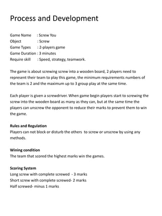 Process and Development
Game Name : Screw You
Object : Screw
Game Types : 2-players game
Game Duration : 3 minutes
Require skill : Speed, strategy, teamwork.
The game is about screwing screw into a wooden board, 2 players need to
represent their team to play this game, the minimum requirements numbers of
the team is 2 and the maximum up to 3 group play at the same time.
Each player is given a screwdriver. When game begin players start to screwing the
screw into the wooden board as many as they can, but at the same time the
players can unscrew the opponent to reduce their marks to prevent them to win
the game.
Rules and Regulation
Players can not block or disturb the others to screw or unscrew by using any
methods.
Wining condition
The team that scored the highest marks win the games.
Scoring System
Long screw with complete screwed - 3 marks
Short screw with complete screwed- 2 marks
Half screwed- minus 1 marks
 