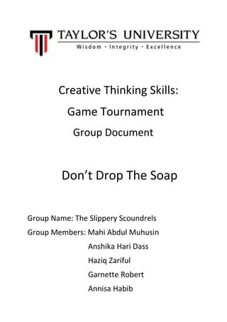 Creative Thinking Skills:
Game Tournament
Group Document
Don’t Drop The Soap
Group Name: The Slippery Scoundrels
Group Members: Mahi Abdul Muhusin
Anshika Hari Dass
Haziq Zariful
Garnette Robert
Annisa Habib
 