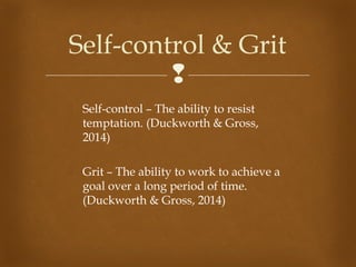 
 Self-control – The ability to resist
temptation. (Duckworth & Gross,
2014)
 Grit – The ability to work to achieve a
goal over a long period of time.
(Duckworth & Gross, 2014)
Self-control & Grit
 