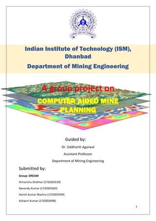 1
Indian Institute of Technology (ISM),
Dhanbad
Department of Mining Engineering
A group project on
COMPUTER AIDED MINE
PLANNING
Guided by:
Dr. Siddharth Agarwal
Assistant Professor
Department of Mining Engineering
Submitted by:
Group: DREAM
Himanshu Shekhar (17JE003539)
Navendu Kumar (17JE003560)
Harish Kumar Machra (17JE003549)
Ashwini Kumar (17JE003098)
 