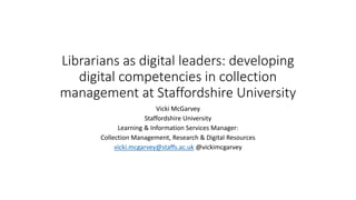 Librarians as digital leaders: developing
digital competencies in collection
management at Staffordshire University
Vicki McGarvey
Staffordshire University
Learning & Information Services Manager:
Collection Management, Research & Digital Resources
vicki.mcgarvey@staffs.ac.uk @vickimcgarvey
 