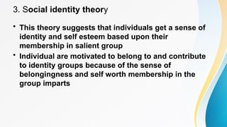 3. Social identity theory
• This theory suggests that individuals get a sense of
identity and self esteem based upon their
membership in salient group
• Individual are motivated to belong to and contribute
to identity groups because of the sense of
belongingness and self worth membership in the
group imparts
 