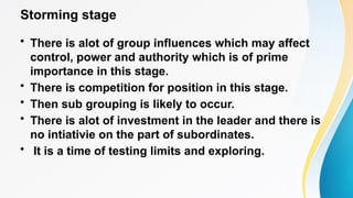 Storming stage
• There is alot of group influences which may affect
control, power and authority which is of prime
importance in this stage.
• There is competition for position in this stage.
• Then sub grouping is likely to occur.
• There is alot of investment in the leader and there is
no intiativie on the part of subordinates.
• It is a time of testing limits and exploring.
 