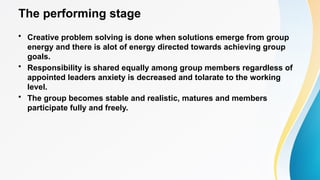 The performing stage
• Creative problem solving is done when solutions emerge from group
energy and there is alot of energy directed towards achieving group
goals.
• Responsibility is shared equally among group members regardless of
appointed leaders anxiety is decreased and tolarate to the working
level.
• The group becomes stable and realistic, matures and members
participate fully and freely.
 