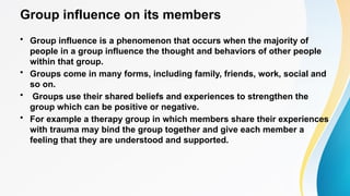 Group influence on its members
• Group influence is a phenomenon that occurs when the majority of
people in a group influence the thought and behaviors of other people
within that group.
• Groups come in many forms, including family, friends, work, social and
so on.
• Groups use their shared beliefs and experiences to strengthen the
group which can be positive or negative.
• For example a therapy group in which members share their experiences
with trauma may bind the group together and give each member a
feeling that they are understood and supported.
 