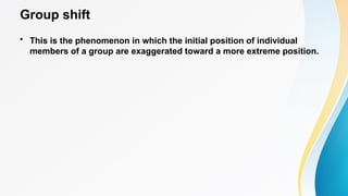 Group shift
• This is the phenomenon in which the initial position of individual
members of a group are exaggerated toward a more extreme position.
 