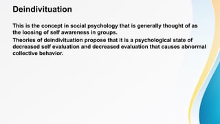 Deindivituation
This is the concept in social psychology that is generally thought of as
the loosing of self awareness in groups.
Theories of deindivituation propose that it is a psychological state of
decreased self evaluation and decreased evaluation that causes abnormal
collective behavior.
 
