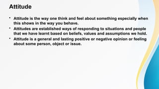 Attitude
• Attitude is the way one think and feel about something especially when
this shows in the way you behave.
• Attitudes are established ways of responding to situations and people
that we have learnt based on beliefs, values and assumptions we hold.
• Attitude is a general and lasting positive or negative opinion or feeling
about some person, object or issue.
 