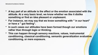 Motivational foundations of attitudes
• A key part of an attitude is the affect or the emotion associated with the
attitude. At a very basic level, we know whether we like it dislike
something or find an idea pleasant or unpleasant.
• For instance, we may say that we know something with " in our heart"
or have a " gut feeling".
• In such cases our attitudes have been formed though our emotions
rather than through logic or thinking.
• This can happen through sensory reactions, values, instrumental
conditioning, classical conditioning, semantic generalization evaluative
conditioning, or mere exposure.
 