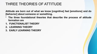 THREE THEORIES OF ATTITUDE
Attitude are born out of what we know [cognitive] feel [emotions] and do
[behavior] about someone or something.
• The three foundational theories that describe the process of attitude
formation are
1. FUNCTIONALIST THEORY
2. LEARNING THEORY
3. EARLY LEARNING THEORY
 