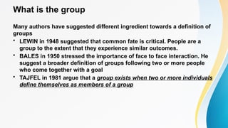 What is the group
Many authors have suggested different ingredient towards a definition of
groups
• LEWIN in 1948 suggested that common fate is critical. People are a
group to the extent that they experience similar outcomes.
• BALES in 1950 stressed the importance of face to face interaction. He
suggest a broader definition of groups following two or more people
who come together with a goal
• TAJFEL in 1981 argue that a group exists when two or more individuals
define themselves as members of a group
 
