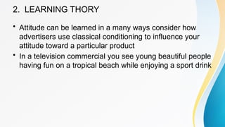 2. LEARNING THORY
• Attitude can be learned in a many ways consider how
advertisers use classical conditioning to influence your
attitude toward a particular product
• In a television commercial you see young beautiful people
having fun on a tropical beach while enjoying a sport drink
 