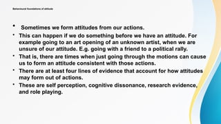 Behavioural foundations of attitude
• Sometimes we form attitudes from our actions.
• This can happen if we do something before we have an attitude. For
example going to an art opening of an unknown artist, when we are
unsure of our attitude. E.g. going with a friend to a political rally.
• That is, there are times when just going through the motions can cause
us to form an attitude consistent with those actions.
• There are at least four lines of evidence that account for how attitudes
may form out of actions.
• These are self perception, cognitive dissonance, research evidence,
and role playing.
 