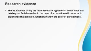Research evidence
• This is evidence using the facial feedback hypothesis, which finds that
holding our facial muscles in the pose of an emotion will cause us to
experience that emotion, which may show the color of our opinions.
 