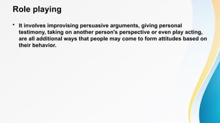 Role playing
• It involves improvising persuasive arguments, giving personal
testimony, taking on another person's perspective or even play acting,
are all additional ways that people may come to form attitudes based on
their behavior.
 