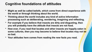 Cognitive foundations of attitudes
• Might as well be called beliefs, which come from direct experience with
the world or through thinking about the world.
• Thinking about the world includes any kind of active Information
processing such as deliberating, wondering, imagining and reflecting.
• For example if you believe that insects are dirty and disgusting, then
you will probably have the attitude that insects are not food.
• How ever, if you read that locates and other insects are happily eaten in
some cultures, then you may become to believe that locates may not be
so bad.
• Your attitudes here comes from reading the new facts you read.
 