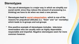 Stereotypes
• The use of stereotypes is a major way in which we simplify our
social world; since they reduce the amount of processing (i.e.
thinking) we have to do when we meet a new person.
• Stereotypes lead to social categorization, which is one of the
reasons for prejudiced attitudes (i.e. “them” and “us” mentality)
which leads to in-groups and out-groups
• One positive example of stereotypes includes ; television
newsreaders who are usually seen as highly dependable ,
respectable and impartial. Negative stereotypes seem far more
common however.
 
