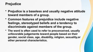 Prejudice
• Prejudice is a baseless and usually negative attitude
toward members of a group.
• Common features of prejuidice include negative
feelings, stereotyped beliefs and a tendency to
discriminate against members of the group.
• The word is often used to refer to preconceived, usually
unfavorable judgements toward people based on their
gender, social class, age, disability, religion, sexuality,or
other personal characteristics.
 