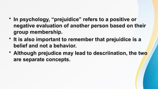 • In psychology, “prejuidice” refers to a positive or
negative evaluation of another person based on their
group membership.
• It is also important to remember that prejuidice is a
belief and not a behavior.
• Although prejudice may lead to descriination, the two
are separate concepts.
 
