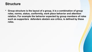 Structure
• Group structure is the layout of a group, it is a combination of group
roles, norms, status, conformity, work place behavior and attention
relation. For example the behavior expected by group members of roles
such as supporters defenders abstain ace critics, is defined by these
roles.
 