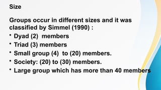 Size
Groups occur in different sizes and it was
classified by Simmel (1990) :
• Dyad (2) members
• Triad (3) members
• Small group (4) to (20) members.
• Society: (20) to (30) members.
• Large group which has more than 40 members
 