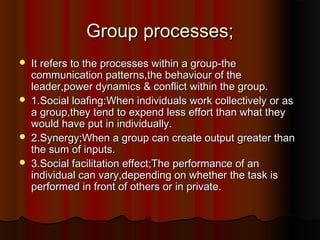 Group processes;Group processes;
 It refers to the processes within a group-theIt refers to the processes within a group-the
communication patterns,the behaviour of thecommunication patterns,the behaviour of the
leader,power dynamics & conflict within the group.leader,power dynamics & conflict within the group.
 1.Social loafing:When individuals work collectively or as1.Social loafing:When individuals work collectively or as
a group,they tend to expend less effort than what theya group,they tend to expend less effort than what they
would have put in individually.would have put in individually.
 2.Synergy;When a group can create output greater than2.Synergy;When a group can create output greater than
the sum of inputs.the sum of inputs.
 3.Social facilitation effect;The performance of an3.Social facilitation effect;The performance of an
individual can vary,depending on whether the task isindividual can vary,depending on whether the task is
performed in front of others or in private.performed in front of others or in private.
 