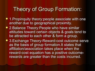 Theory of Group Formation:Theory of Group Formation:
 1.Propinquity theory:people associate with one1.Propinquity theory:people associate with one
another due to geographical proximity.another due to geographical proximity.
 2.Balance Theory:People who have similar2.Balance Theory:People who have similar
attitudes toward certain objects & goals tend toattitudes toward certain objects & goals tend to
be attracted to each other & form a group.be attracted to each other & form a group.
 3.Exchange Theory-Reward-cost outcome serve3.Exchange Theory-Reward-cost outcome serve
as the basis of group formation.It states thatas the basis of group formation.It states that
affiliation/association takes place when theaffiliation/association takes place when the
reward-cost equation has a positive outcome-reward-cost equation has a positive outcome-
rewards are greater than the costs incurred.rewards are greater than the costs incurred.
 