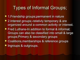 Types of Informal Groups;Types of Informal Groups;
 1.Friendship groups;permanent in nature1.Friendship groups;permanent in nature
 2.Interest groups;-relativly temporary & are2.Interest groups;-relativly temporary & are
organized around a common activity or interest.organized around a common activity or interest.
 Fred Luthans-In addition to formal & informal;Fred Luthans-In addition to formal & informal;
Groups can also be classified into small & largeGroups can also be classified into small & large
groups;Primary & secondary groupsgroups;Primary & secondary groups
 Coalitions,memberships & reference groupsCoalitions,memberships & reference groups
 Ingroups & outgroups.Ingroups & outgroups.
 