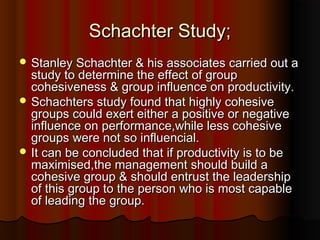 Schachter Study;Schachter Study;
 Stanley Schachter & his associates carried out aStanley Schachter & his associates carried out a
study to determine the effect of groupstudy to determine the effect of group
cohesiveness & group influence on productivity.cohesiveness & group influence on productivity.
 Schachters study found that highly cohesiveSchachters study found that highly cohesive
groups could exert either a positive or negativegroups could exert either a positive or negative
influence on performance,while less cohesiveinfluence on performance,while less cohesive
groups were not so influencial.groups were not so influencial.
 It can be concluded that if productivity is to beIt can be concluded that if productivity is to be
maximised,the management should build amaximised,the management should build a
cohesive group & should entrust the leadershipcohesive group & should entrust the leadership
of this group to the person who is most capableof this group to the person who is most capable
of leading the group.of leading the group.
 