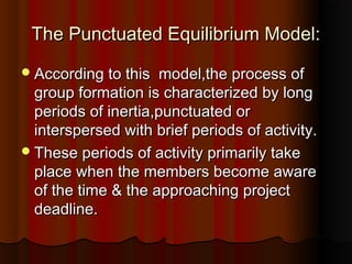 The Punctuated Equilibrium Model:The Punctuated Equilibrium Model:
According to this model,the process ofAccording to this model,the process of
group formation is characterized by longgroup formation is characterized by long
periods of inertia,punctuated orperiods of inertia,punctuated or
interspersed with brief periods of activity.interspersed with brief periods of activity.
These periods of activity primarily takeThese periods of activity primarily take
place when the members become awareplace when the members become aware
of the time & the approaching projectof the time & the approaching project
deadline.deadline.
 