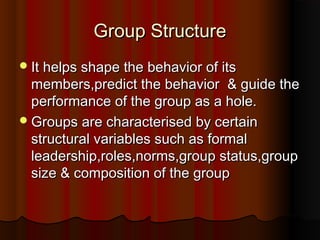 Group StructureGroup Structure
It helps shape the behavior of itsIt helps shape the behavior of its
members,predict the behavior & guide themembers,predict the behavior & guide the
performance of the group as a hole.performance of the group as a hole.
Groups are characterised by certainGroups are characterised by certain
structural variables such as formalstructural variables such as formal
leadership,roles,norms,group status,groupleadership,roles,norms,group status,group
size & composition of the groupsize & composition of the group
 