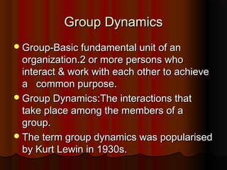 Group DynamicsGroup Dynamics
Group-Basic fundamental unit of anGroup-Basic fundamental unit of an
organization.2 or more persons whoorganization.2 or more persons who
interact & work with each other to achieveinteract & work with each other to achieve
a common purpose.a common purpose.
Group Dynamics:The interactions thatGroup Dynamics:The interactions that
take place among the members of atake place among the members of a
group.group.
The term group dynamics was popularisedThe term group dynamics was popularised
by Kurt Lewin in 1930s.by Kurt Lewin in 1930s.
 
