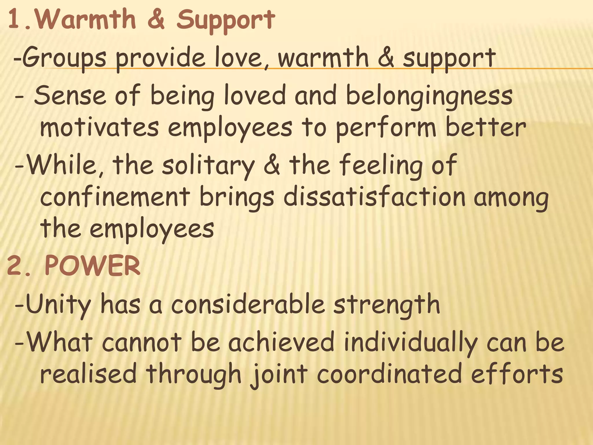 1.Warmth & Support
-Groups provide love, warmth & support
- Sense of being loved and belongingness
   motivates employees to perform better
-While, the solitary & the feeling of
   confinement brings dissatisfaction among
   the employees
2. POWER
-Unity has a considerable strength
-What cannot be achieved individually can be
   realised through joint coordinated efforts
 