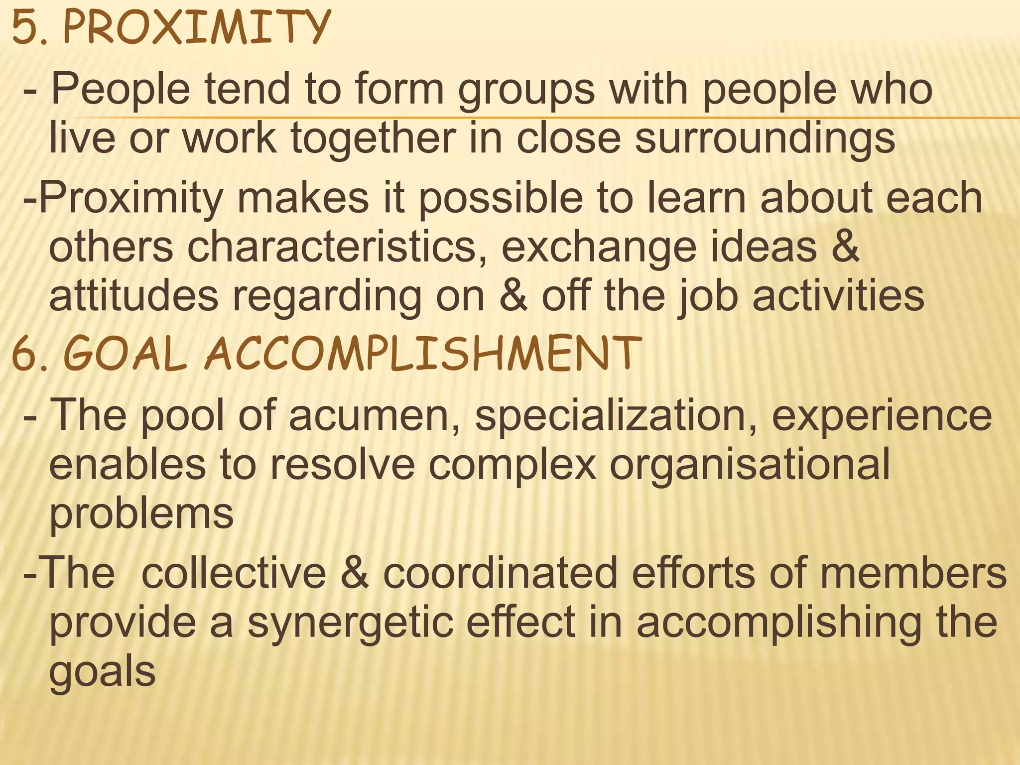 5. PROXIMITY
- People tend to form groups with people who
  live or work together in close surroundings
-Proximity makes it possible to learn about each
  others characteristics, exchange ideas &
  attitudes regarding on & off the job activities
6. GOAL ACCOMPLISHMENT
- The pool of acumen, specialization, experience
  enables to resolve complex organisational
  problems
-The collective & coordinated efforts of members
  provide a synergetic effect in accomplishing the
  goals
 