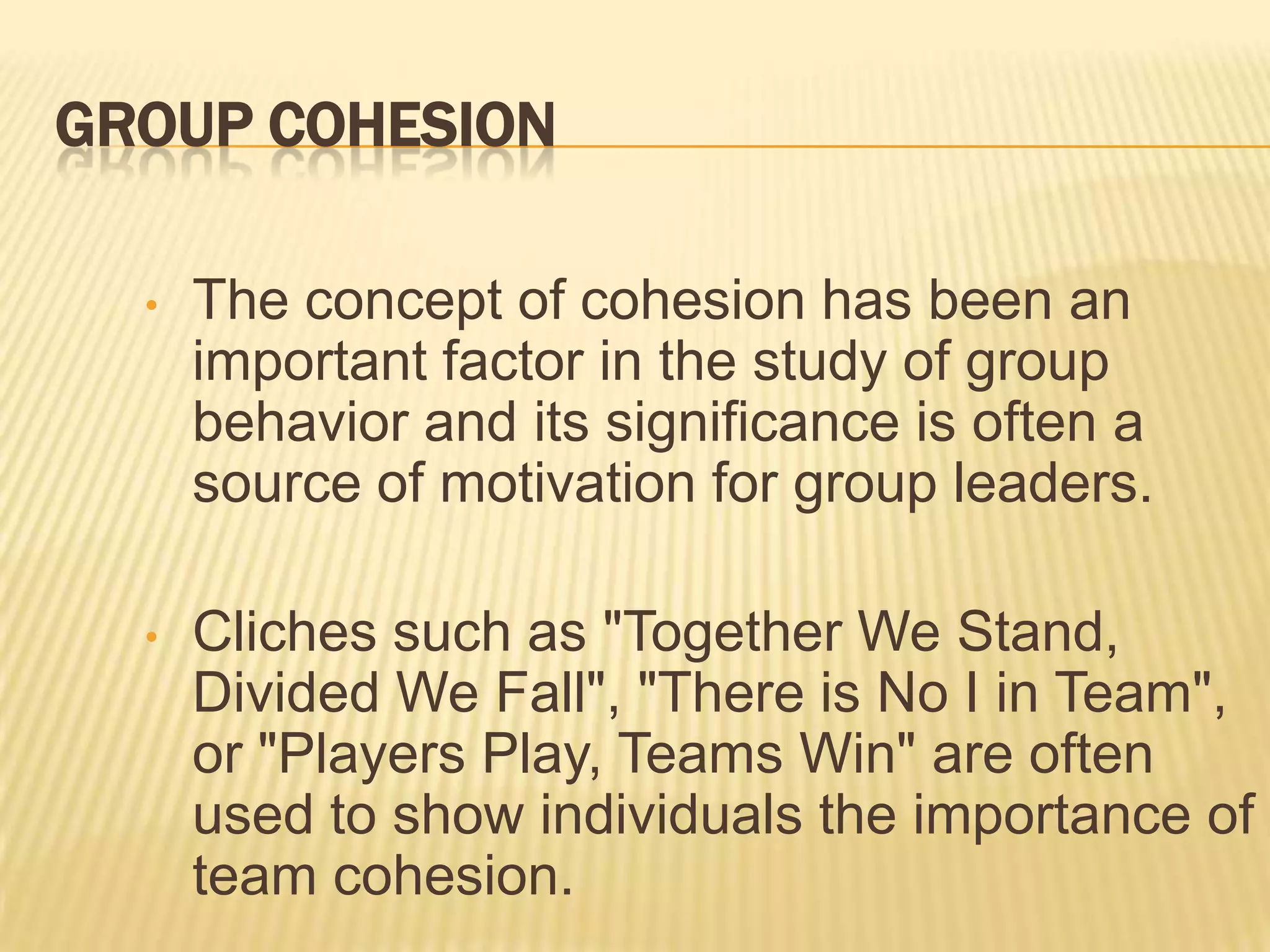 GROUP COHESION

  •   The concept of cohesion has been an
      important factor in the study of group
      behavior and its significance is often a
      source of motivation for group leaders.

  •   Cliches such as "Together We Stand,
      Divided We Fall", "There is No I in Team",
      or "Players Play, Teams Win" are often
      used to show individuals the importance of
      team cohesion.
 