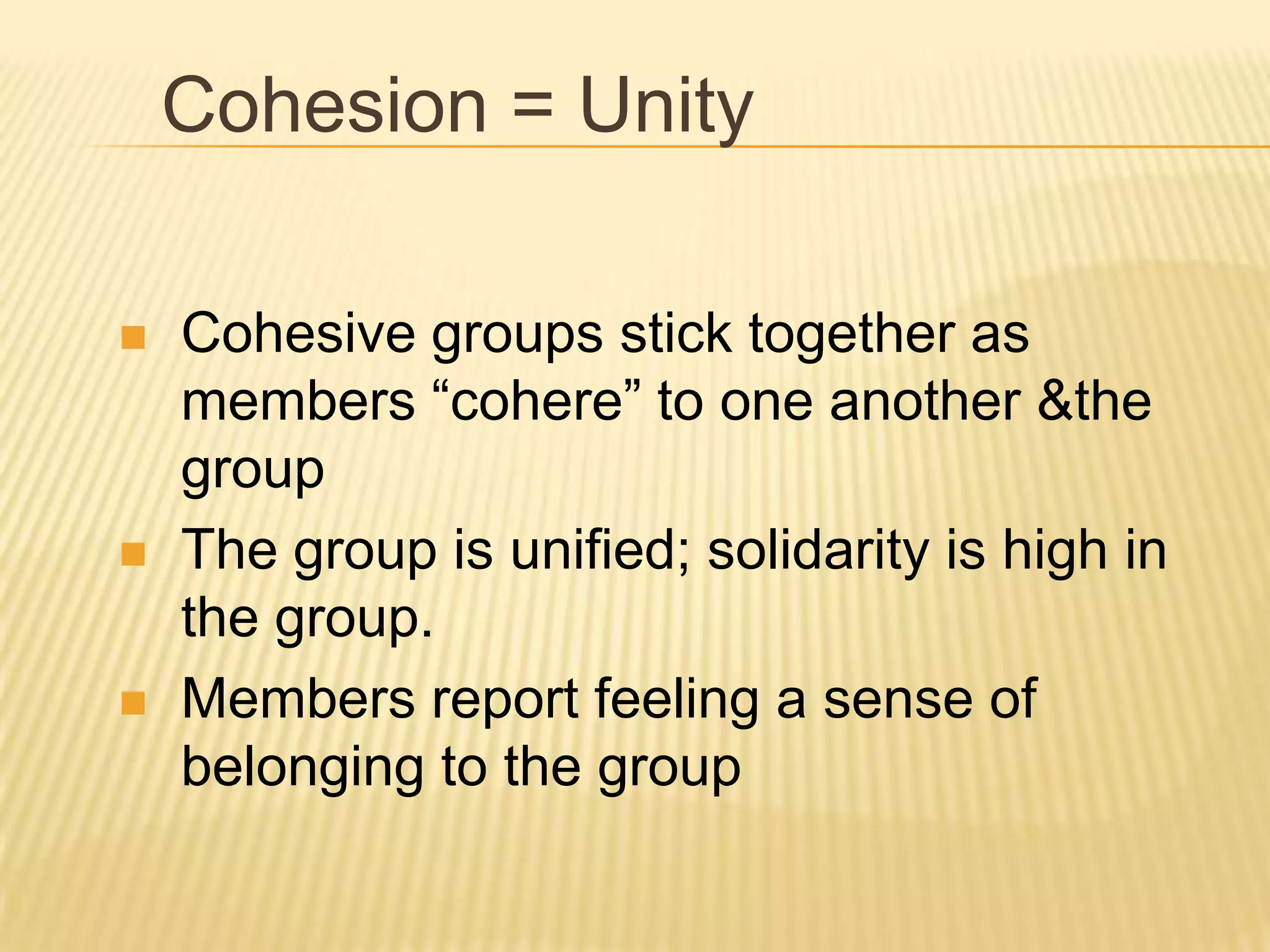 Cohesion = Unity

   Cohesive groups stick together as
    members “cohere” to one another &the
    group
   The group is unified; solidarity is high in
    the group.
   Members report feeling a sense of
    belonging to the group
 