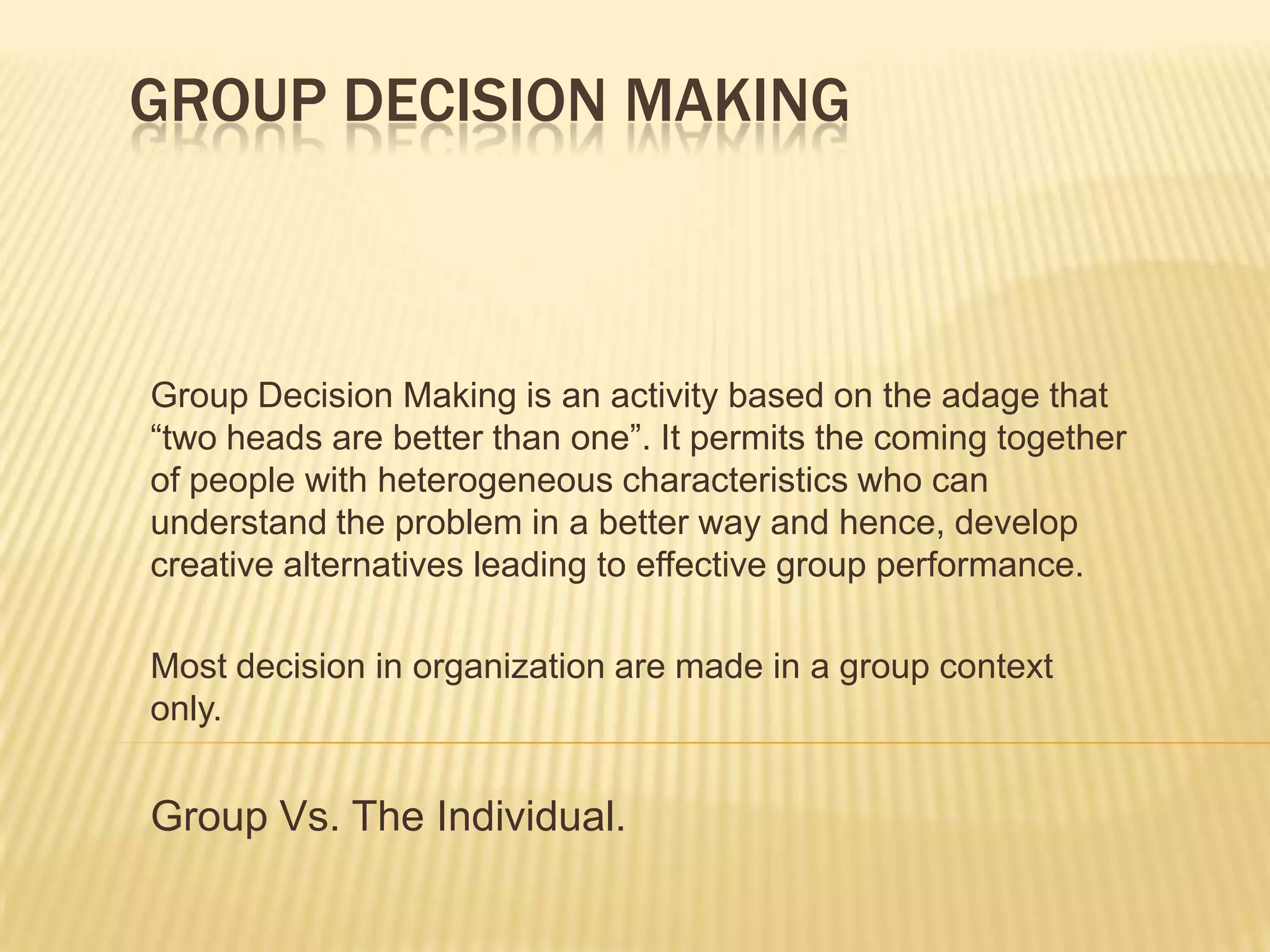 GROUP DECISION MAKING



Group Decision Making is an activity based on the adage that
“two heads are better than one”. It permits the coming together
of people with heterogeneous characteristics who can
understand the problem in a better way and hence, develop
creative alternatives leading to effective group performance.

Most decision in organization are made in a group context
only.


Group Vs. The Individual.
 