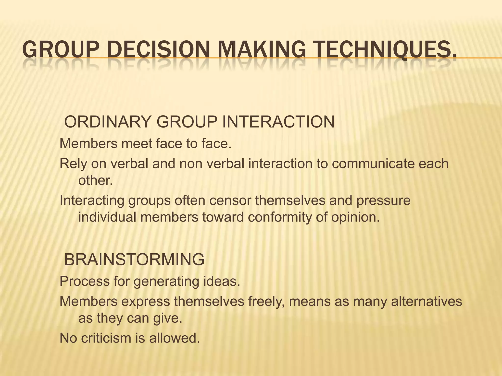 GROUP DECISION MAKING TECHNIQUES.

   ORDINARY GROUP INTERACTION
  Members meet face to face.
  Rely on verbal and non verbal interaction to communicate each
     other.
  Interacting groups often censor themselves and pressure
     individual members toward conformity of opinion.


   BRAINSTORMING
  Process for generating ideas.
  Members express themselves freely, means as many alternatives
     as they can give.
  No criticism is allowed.
 